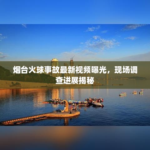 烟台火球事故最新视频曝光，现场调查进展揭秘