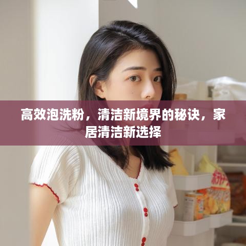 高效泡洗粉，清洁新境界的秘诀，家居清洁新选择